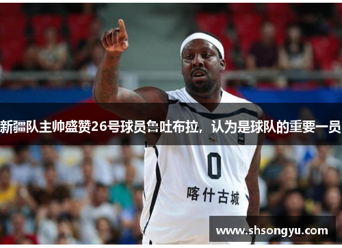 新疆队主帅盛赞26号球员鲁吐布拉，认为是球队的重要一员