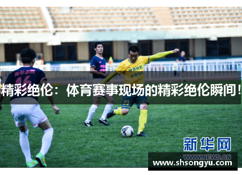 精彩绝伦：体育赛事现场的精彩绝伦瞬间！